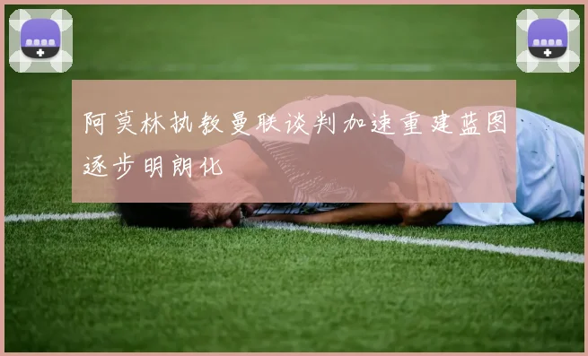 阿莫林执教曼联谈判加速重建蓝图逐步明朗化