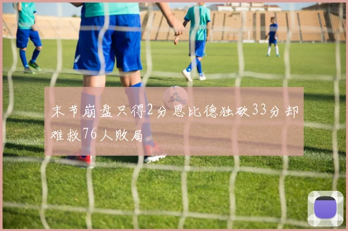 末节崩盘只得2分恩比德独砍33分却难救76人败局