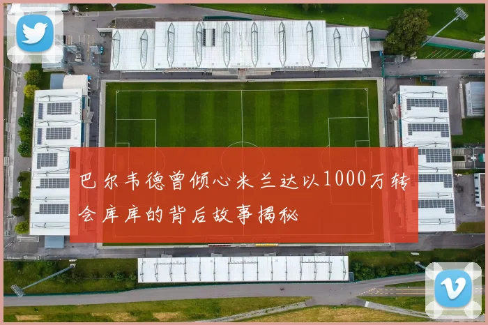 巴尔韦德曾倾心米兰达以1000万转会库库的背后故事揭秘