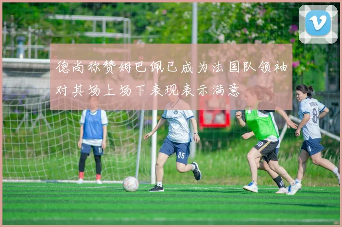 德尚称赞姆巴佩已成为法国队领袖对其场上场下表现表示满意