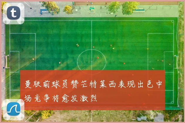 曼联前球员赞芒特莱西表现出色中场竞争将愈发激烈
