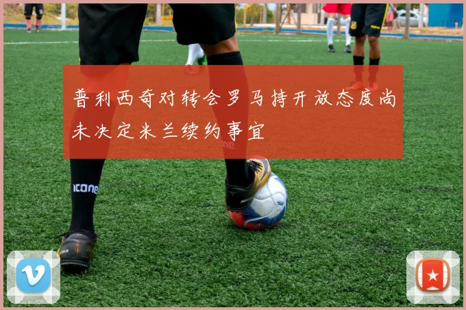 普利西奇对转会罗马持开放态度尚未决定米兰续约事宜