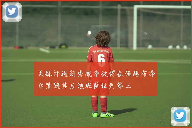 美媒评选新秀概率彼得森领跑布泽尔紧随其后迪班萨位列第三