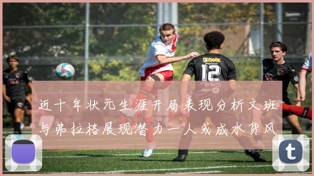 近十年状元生涯开局表现分析文班与弗拉格展现潜力一人或成水货风险