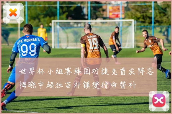 世界杯小组赛韩国对捷克首发阵容揭晓中超独苗朴镇燮待命替补