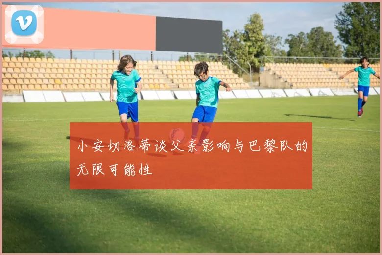 小安切洛蒂谈父亲影响与巴黎队的无限可能性