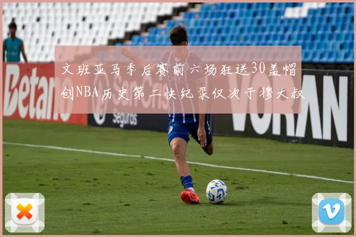 文班亚马季后赛前六场狂送30盖帽创NBA历史第二快纪录仅次于穆大叔的五场表现