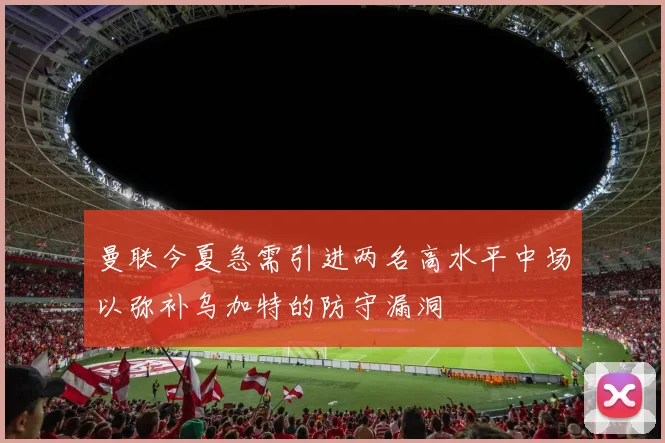 曼联今夏急需引进两名高水平中场以弥补乌加特的防守漏洞