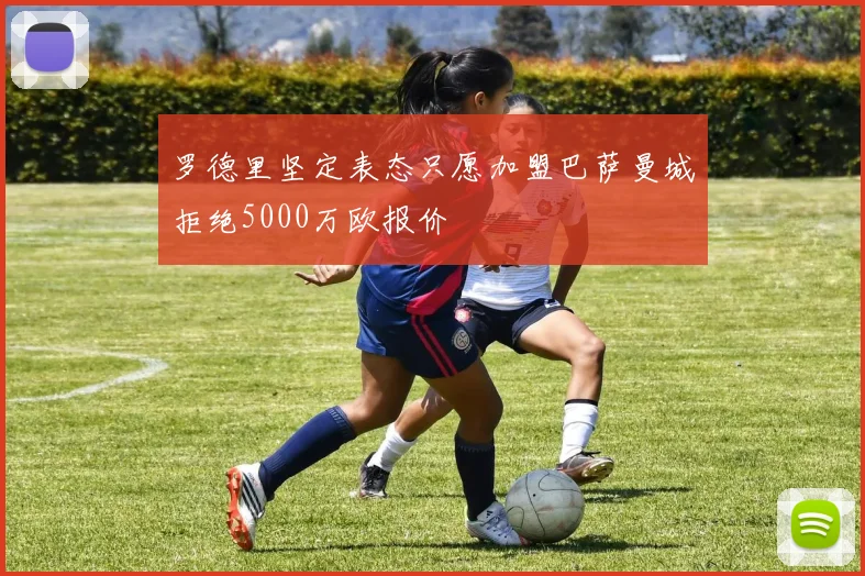 罗德里坚定表态只愿加盟巴萨曼城拒绝5000万欧报价