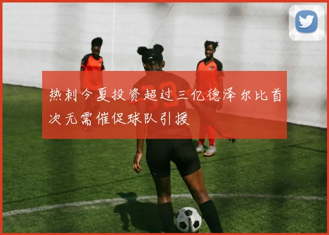 热刺今夏投资超过三亿德泽尔比首次无需催促球队引援