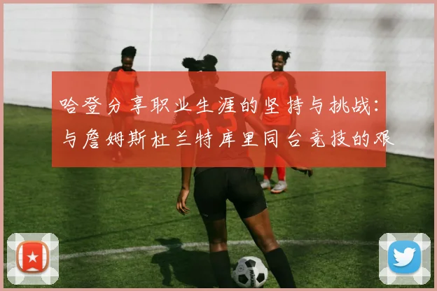 哈登分享职业生涯的坚持与挑战：与詹姆斯杜兰特库里同台竞技的艰辛