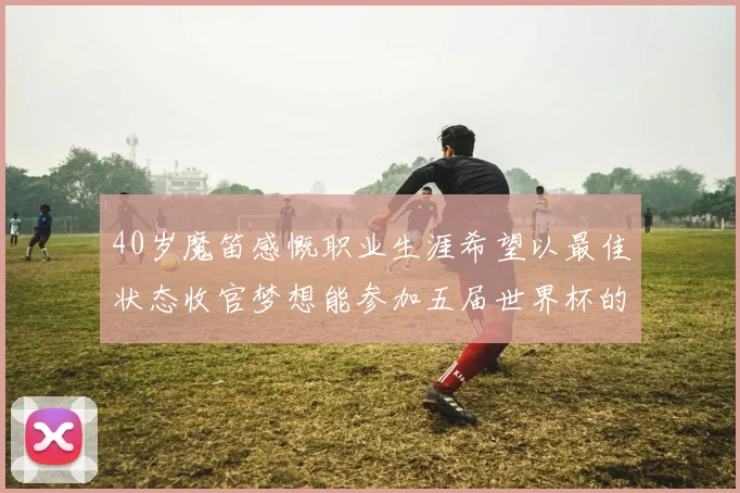 40岁魔笛感慨职业生涯希望以最佳状态收官梦想能参加五届世界杯的壮举