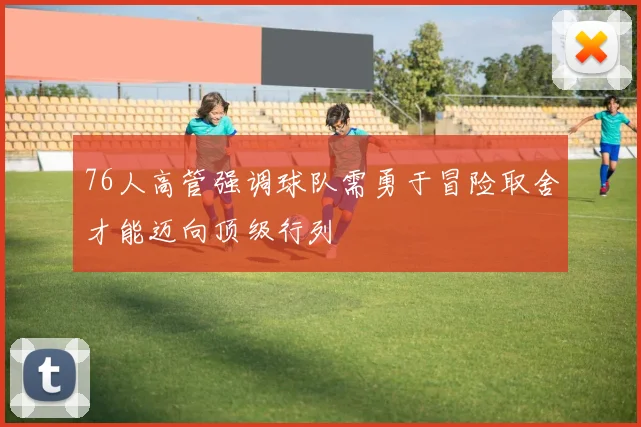 76人高管强调球队需勇于冒险取舍才能迈向顶级行列