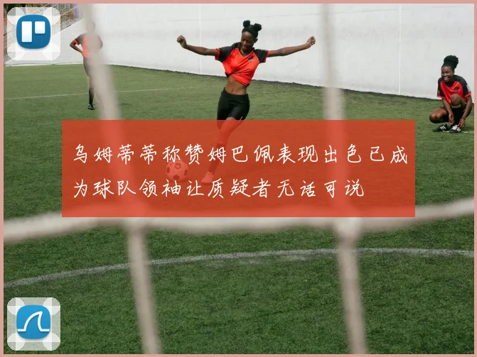 乌姆蒂蒂称赞姆巴佩表现出色已成为球队领袖让质疑者无话可说