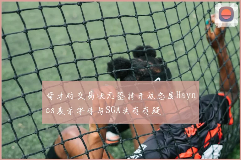 奇才对交易状元签持开放态度Haynes表示字母与SGA共存存疑