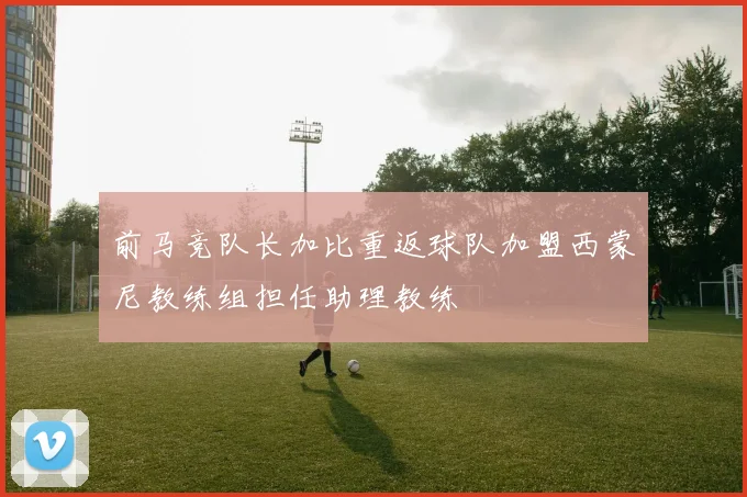 前马竞队长加比重返球队加盟西蒙尼教练组担任助理教练