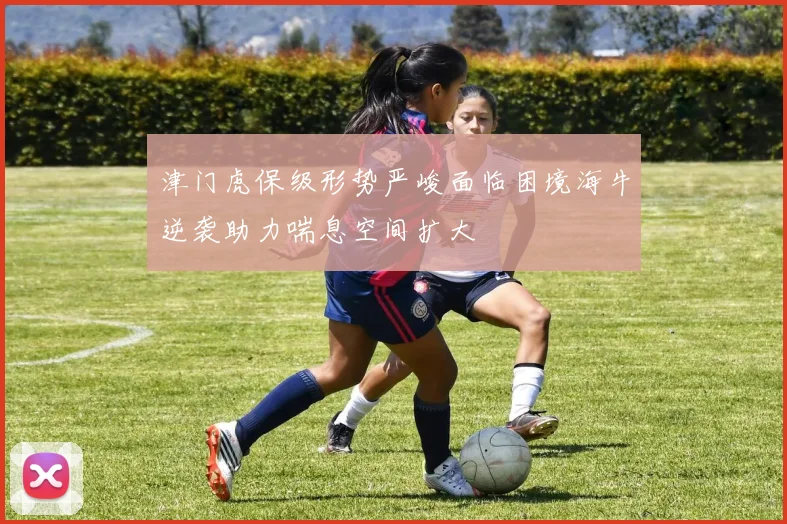 津门虎保级形势严峻面临困境海牛逆袭助力喘息空间扩大