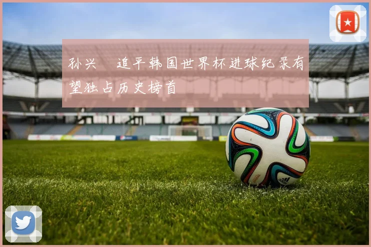 孙兴慜追平韩国世界杯进球纪录有望独占历史榜首