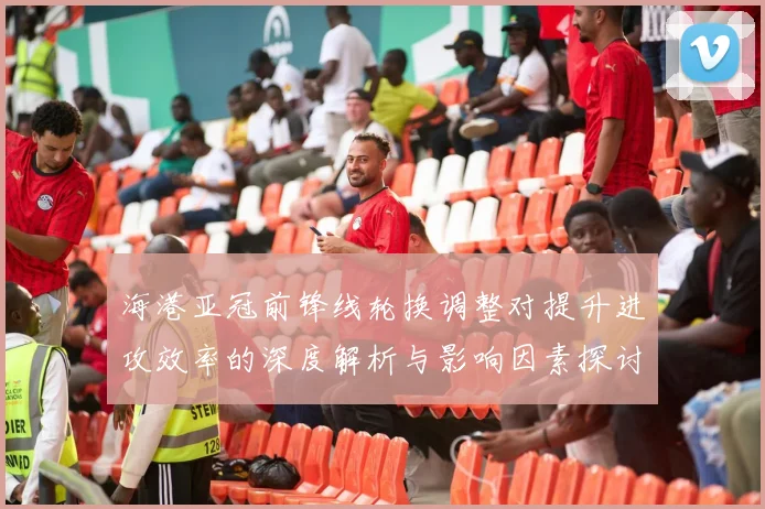 海港亚冠前锋线轮换调整对提升进攻效率的深度解析与影响因素探讨