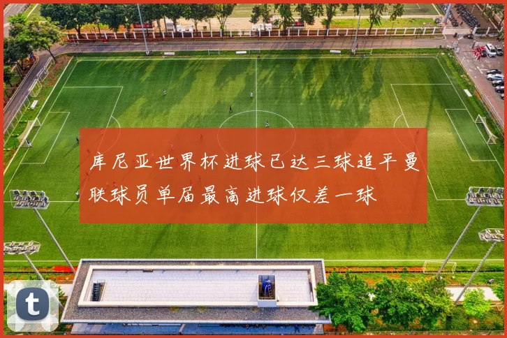 库尼亚世界杯进球已达三球追平曼联球员单届最高进球仅差一球