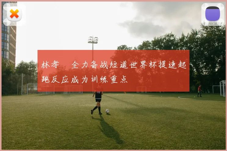 林孝埈全力备战短道世界杯提速起跑反应成为训练重点