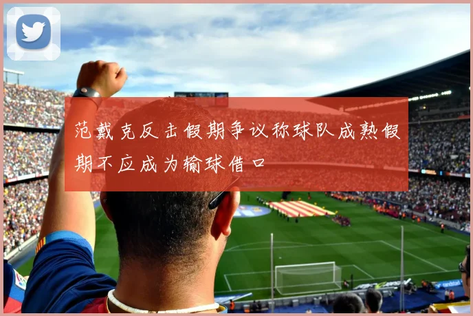 范戴克反击假期争议称球队成熟假期不应成为输球借口