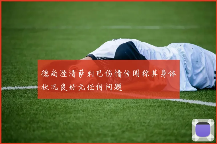 德尚澄清萨利巴伤情传闻称其身体状况良好无任何问题