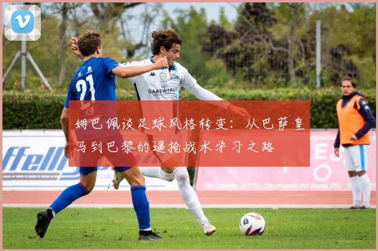 姆巴佩谈足球风格转变：从巴萨皇马到巴黎的逼抢战术学习之路