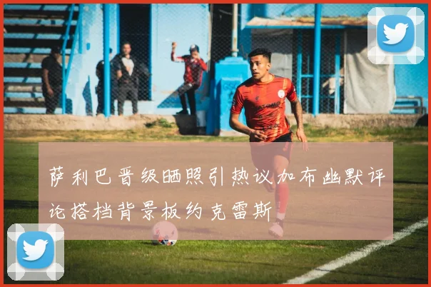 萨利巴晋级晒照引热议加布幽默评论搭档背景板约克雷斯