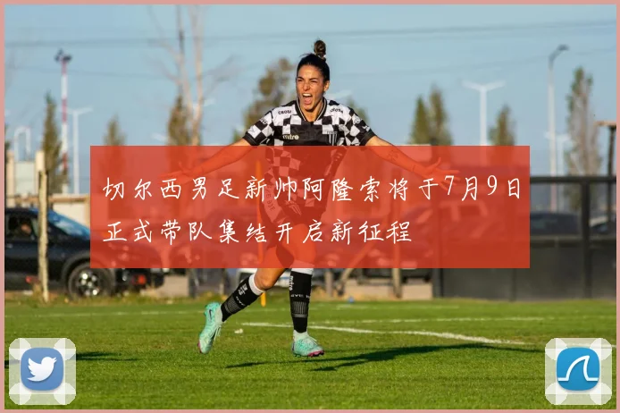 切尔西男足新帅阿隆索将于7月9日正式带队集结开启新征程