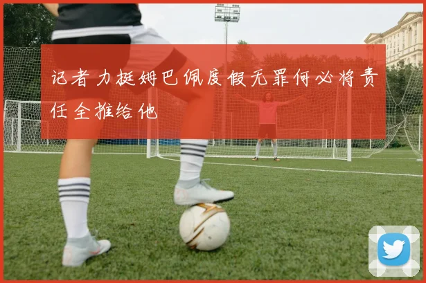 记者力挺姆巴佩度假无罪何必将责任全推给他