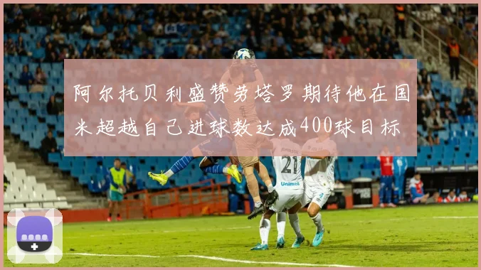 阿尔托贝利盛赞劳塔罗期待他在国米超越自己进球数达成400球目标