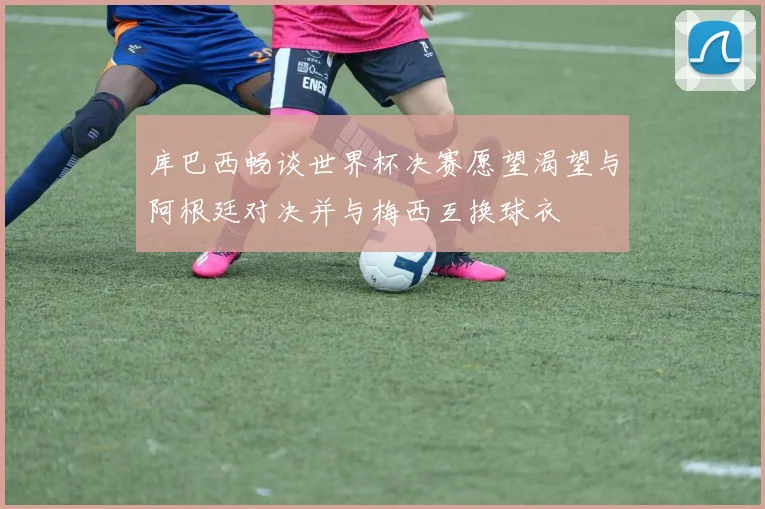 库巴西畅谈世界杯决赛愿望渴望与阿根廷对决并与梅西互换球衣