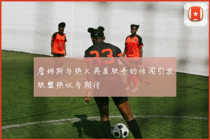 詹姆斯与热火再度联手的传闻引发联盟热议与期待