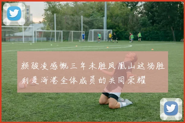 颜骏凌感慨三年未胜凤凰山这场胜利是海港全体成员的共同荣耀