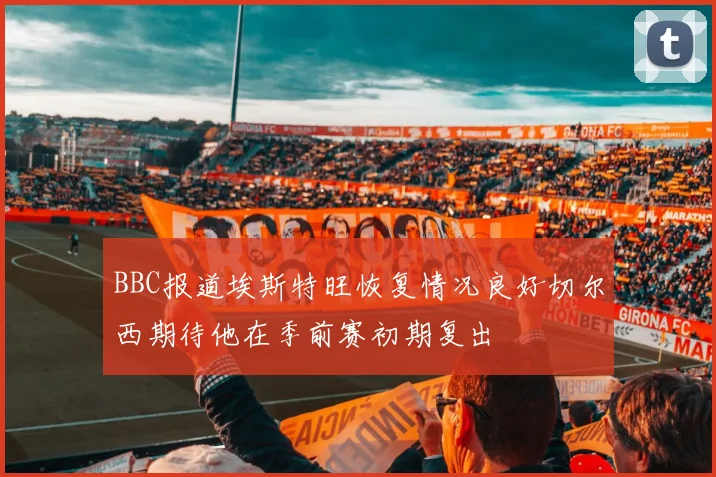 BBC报道埃斯特旺恢复情况良好切尔西期待他在季前赛初期复出